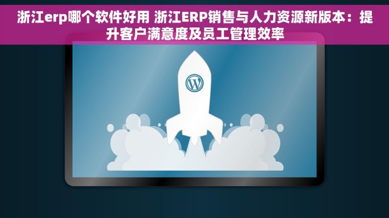 浙江erp哪个软件好用 浙江ERP销售与人力资源新版本：提升客户满意度及员工管理效率