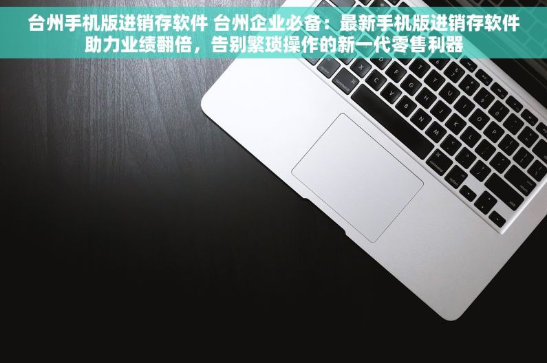 台州手机版进销存软件 台州企业必备：最新手机版进销存软件助力业绩翻倍，告别繁琐操作的新一代零售利器