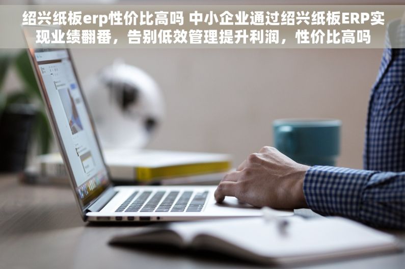 绍兴纸板erp性价比高吗 中小企业通过绍兴纸板ERP实现业绩翻番，告别低效管理提升利润，性价比高吗