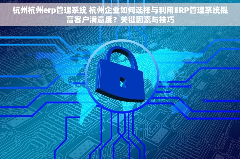 杭州杭州erp管理系统 杭州企业如何选择与利用ERP管理系统提高客户满意度？关键因素与技巧