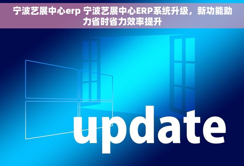 宁波艺展中心erp 宁波艺展中心ERP系统升级，新功能助力省时省力效率提升