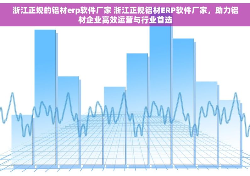 浙江正规的铝材erp软件厂家 浙江正规铝材ERP软件厂家，助力铝材企业高效运营与行业首选