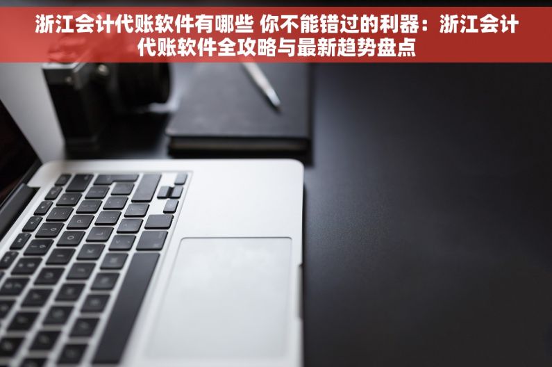 浙江会计代账软件有哪些 你不能错过的利器：浙江会计代账软件全攻略与最新趋势盘点