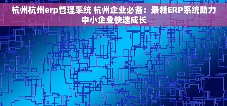 杭州杭州erp管理系统 杭州企业必备：最新ERP系统助力中小企业快速成长