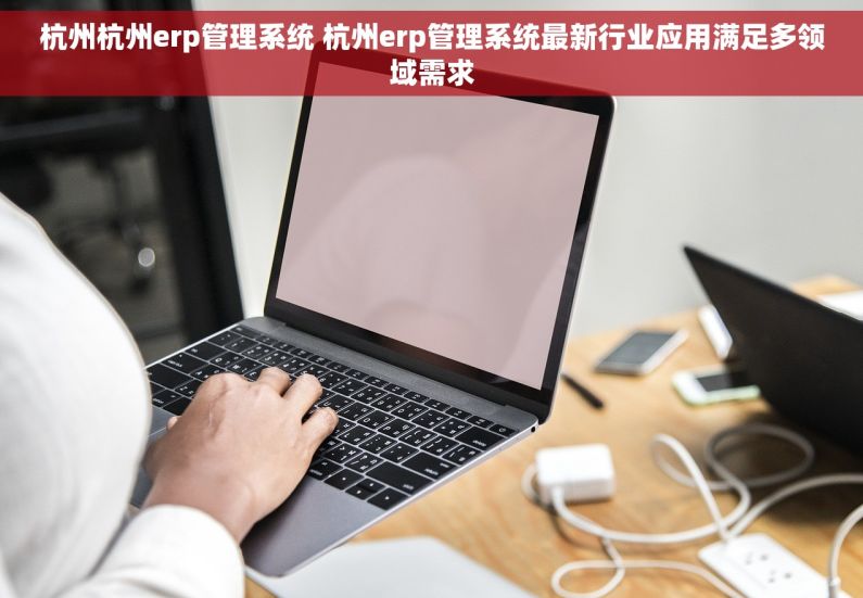 杭州杭州erp管理系统 杭州erp管理系统最新行业应用满足多领域需求
