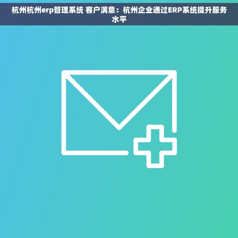 杭州杭州erp管理系统 客户满意：杭州企业通过ERP系统提升服务水平
