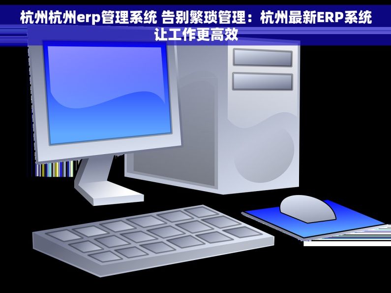杭州杭州erp管理系统 告别繁琐管理：杭州最新ERP系统让工作更高效