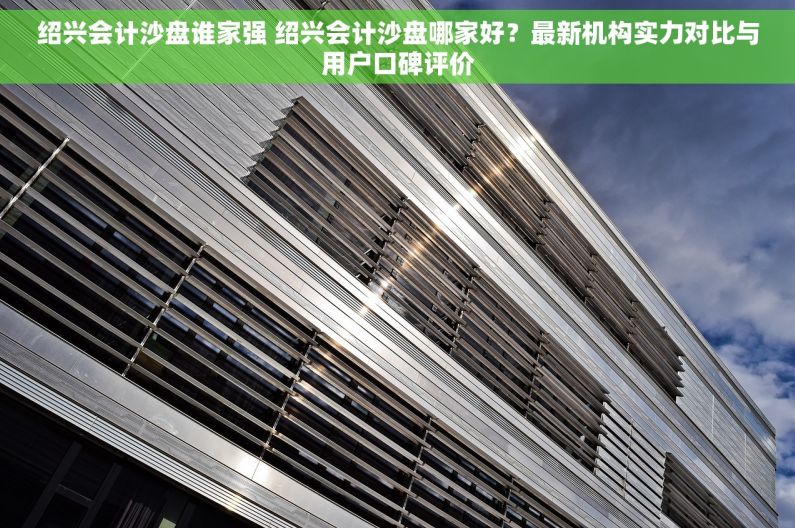 绍兴会计沙盘谁家强 绍兴会计沙盘哪家好？最新机构实力对比与用户口碑评价