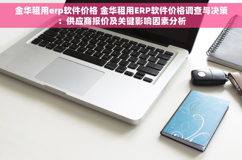 金华租用erp软件价格 金华租用ERP软件价格调查与决策：供应商报价及关键影响因素分析