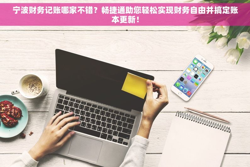 宁波财务记账哪家不错？畅捷通助您轻松实现财务自由并搞定账本更新！