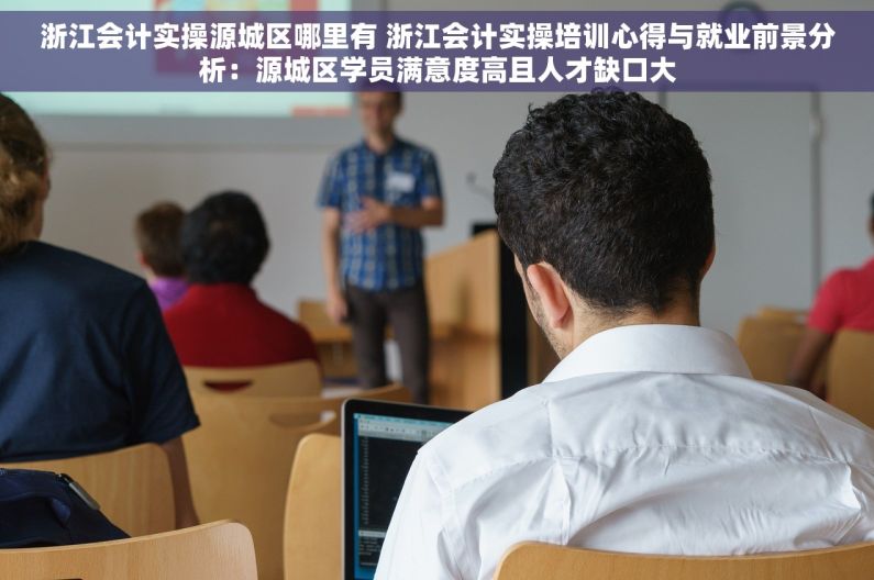 浙江会计实操源城区哪里有 浙江会计实操培训心得与就业前景分析：源城区学员满意度高且人才缺口大