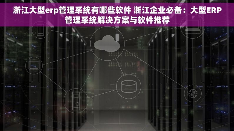 浙江大型erp管理系统有哪些软件 浙江企业必备：大型ERP管理系统解决方案与软件推荐