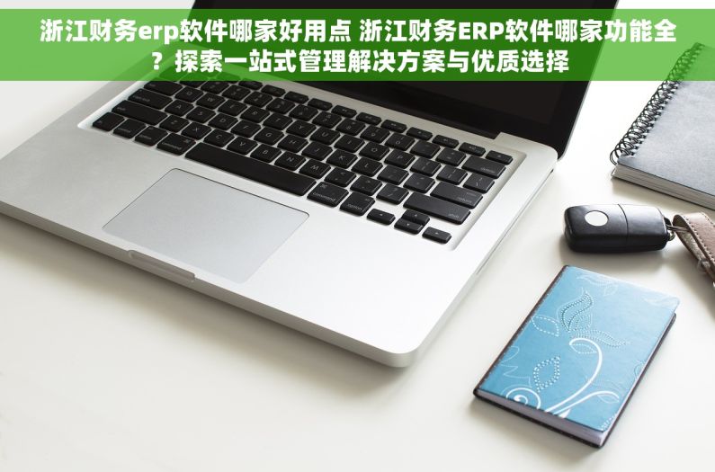 浙江财务erp软件哪家好用点 浙江财务ERP软件哪家功能全？探索一站式管理解决方案与优质选择