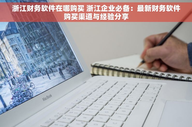 浙江财务软件在哪购买 浙江企业必备：最新财务软件购买渠道与经验分享