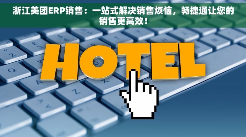浙江美团ERP销售：一站式解决销售烦恼，畅捷通让您的销售更高效！
