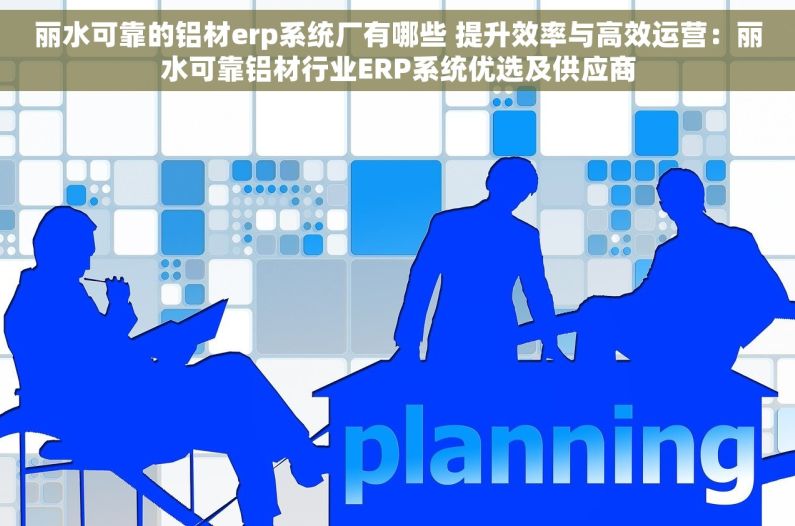 丽水可靠的铝材erp系统厂有哪些 提升效率与高效运营：丽水可靠铝材行业ERP系统优选及供应商