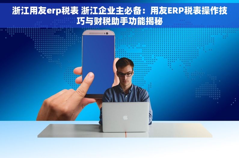 浙江用友erp税表 浙江企业主必备：用友ERP税表操作技巧与财税助手功能揭秘