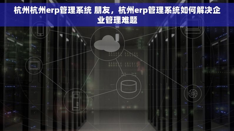 杭州杭州erp管理系统 朋友，杭州erp管理系统如何解决企业管理难题
