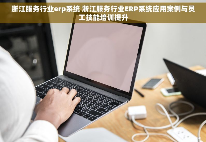浙江服务行业erp系统 浙江服务行业ERP系统应用案例与员工技能培训提升