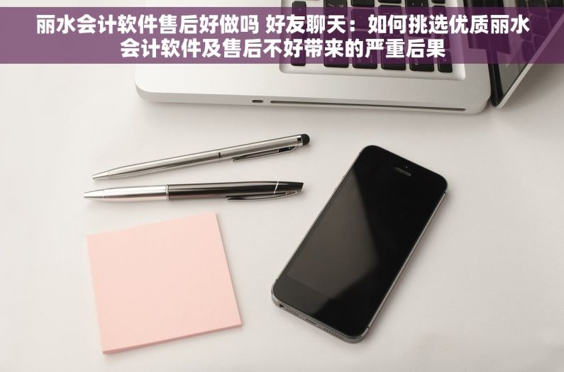 丽水会计软件售后好做吗 好友聊天：如何挑选优质丽水会计软件及售后不好带来的严重后果
