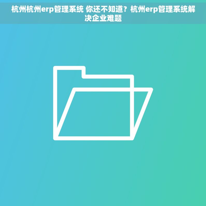 杭州杭州erp管理系统 你还不知道？杭州erp管理系统解决企业难题