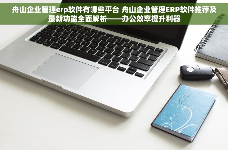 舟山企业管理erp软件有哪些平台 舟山企业管理ERP软件推荐及最新功能全面解析——办公效率提升利器