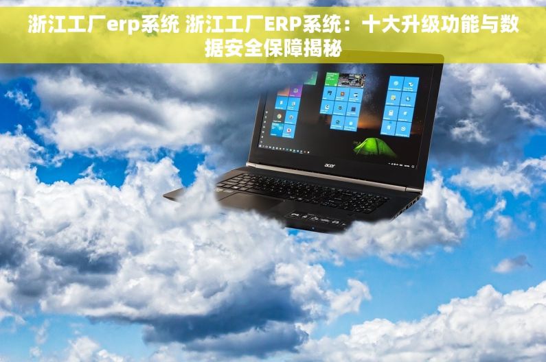 浙江工厂erp系统 浙江工厂ERP系统：十大升级功能与数据安全保障揭秘