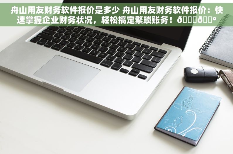 舟山用友财务软件报价是多少 舟山用友财务软件报价：快速掌握企业财务状况，轻松搞定繁琐账务！📊💰