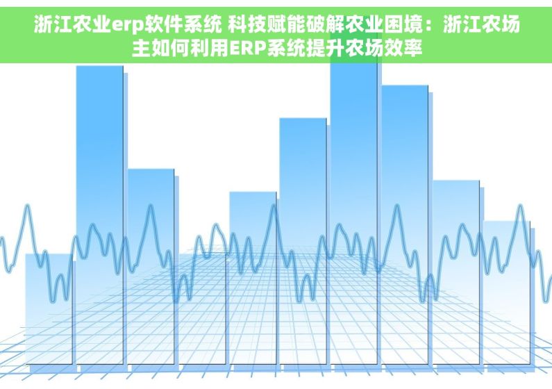浙江农业erp软件系统 科技赋能破解农业困境：浙江农场主如何利用ERP系统提升农场效率