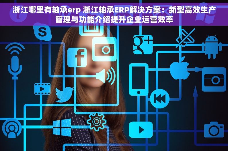 浙江哪里有轴承erp 浙江轴承ERP解决方案：新型高效生产管理与功能介绍提升企业运营效率