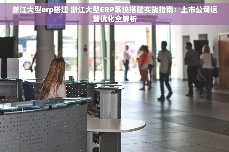 浙江大型erp搭建 浙江大型ERP系统搭建实战指南：上市公司运营优化全解析