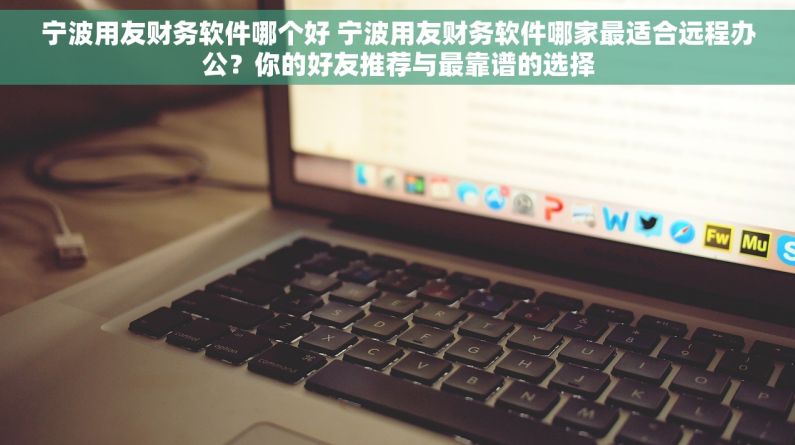 宁波用友财务软件哪个好 宁波用友财务软件哪家最适合远程办公？你的好友推荐与最靠谱的选择