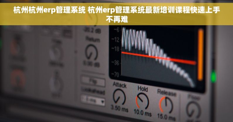 杭州杭州erp管理系统 杭州erp管理系统最新培训课程快速上手不再难
