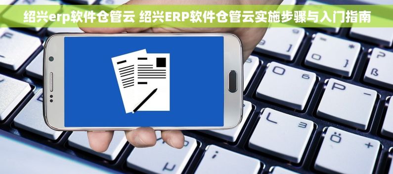 绍兴erp软件仓管云 绍兴ERP软件仓管云实施步骤与入门指南