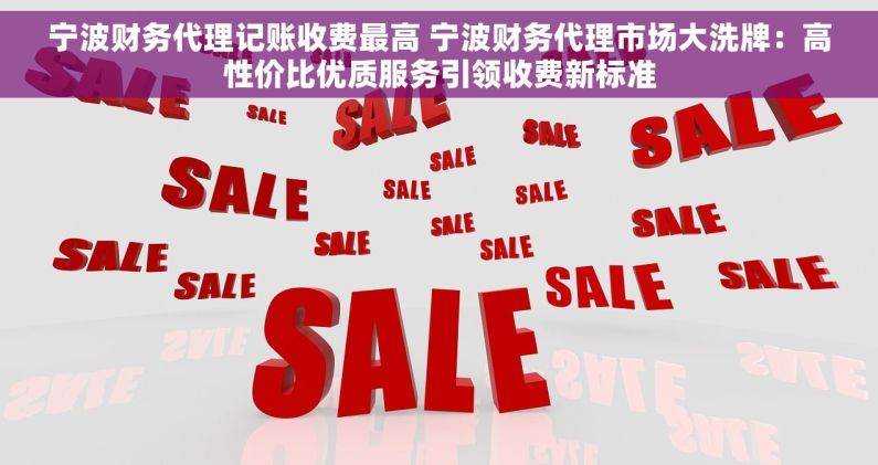 宁波财务代理记账收费最高 宁波财务代理市场大洗牌：高性价比优质服务引领收费新标准