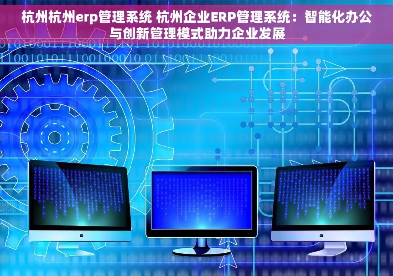 杭州杭州erp管理系统 杭州企业ERP管理系统：智能化办公与创新管理模式助力企业发展
