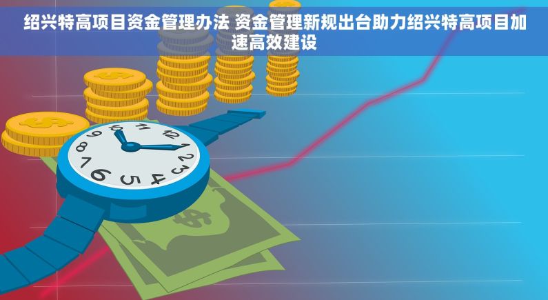 绍兴特高项目资金管理办法 资金管理新规出台助力绍兴特高项目加速高效建设