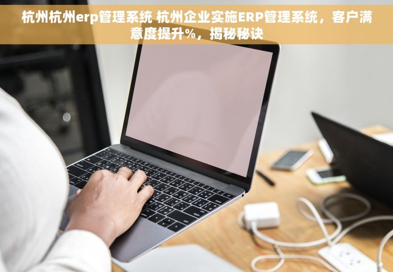 杭州杭州erp管理系统 杭州企业实施ERP管理系统，客户满意度提升%，揭秘秘诀