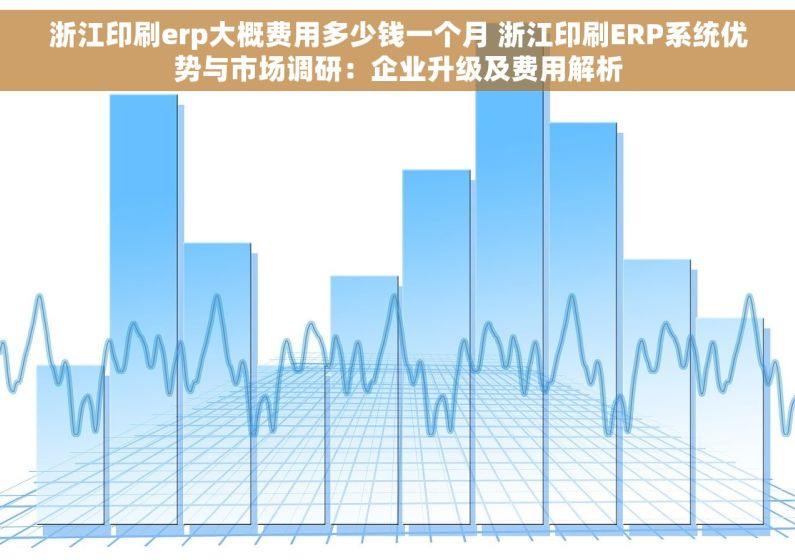 浙江印刷erp大概费用多少钱一个月 浙江印刷ERP系统优势与市场调研：企业升级及费用解析
