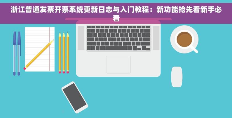 浙江普通发票开票系统更新日志与入门教程：新功能抢先看新手必看