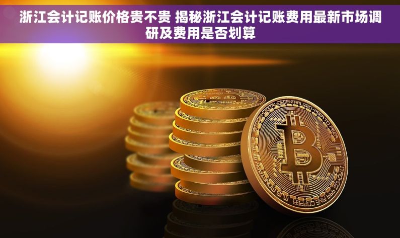 浙江会计记账价格贵不贵 揭秘浙江会计记账费用最新市场调研及费用是否划算