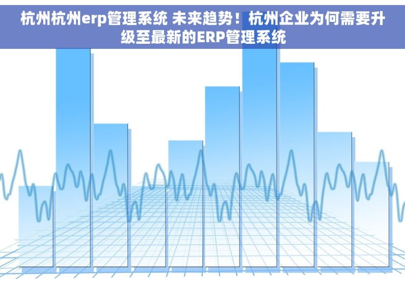 杭州杭州erp管理系统 未来趋势！杭州企业为何需要升级至最新的ERP管理系统