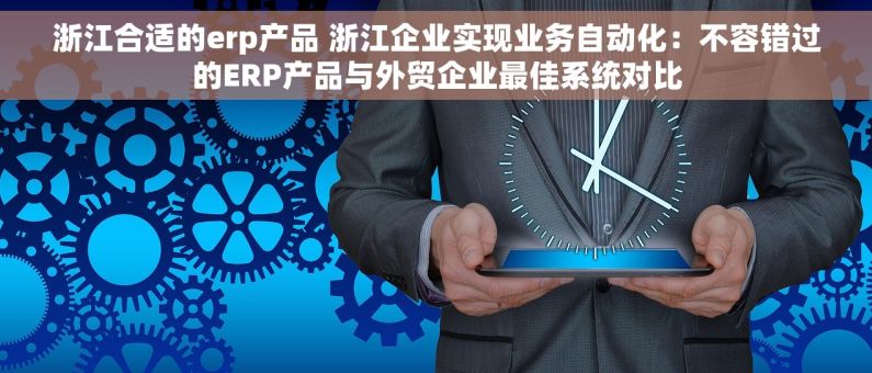 浙江合适的erp产品 浙江企业实现业务自动化：不容错过的ERP产品与外贸企业最佳系统对比