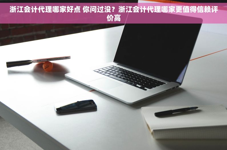 浙江会计代理哪家好点 你问过没？浙江会计代理哪家更值得信赖评价高