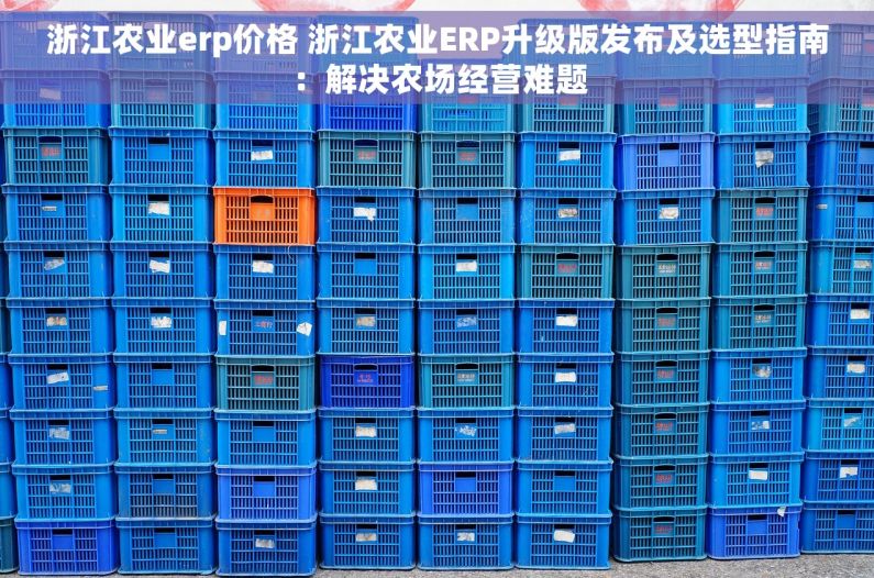 浙江农业erp价格 浙江农业ERP升级版发布及选型指南：解决农场经营难题