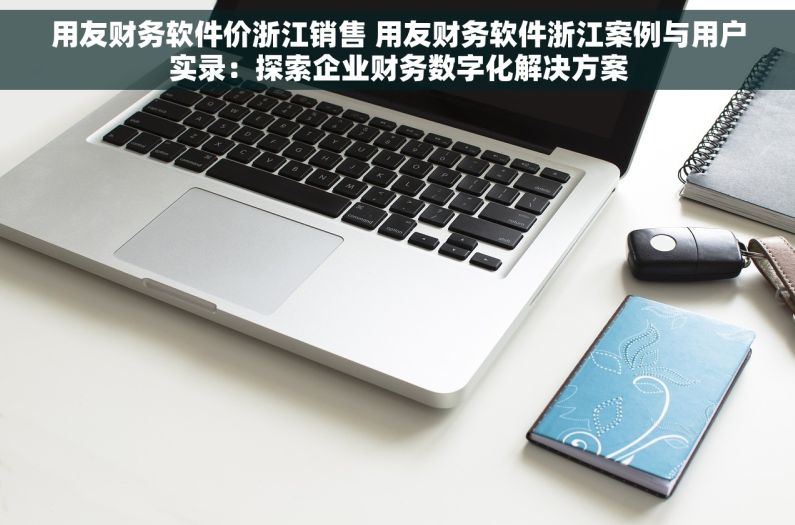 用友财务软件价浙江销售 用友财务软件浙江案例与用户实录：探索企业财务数字化解决方案