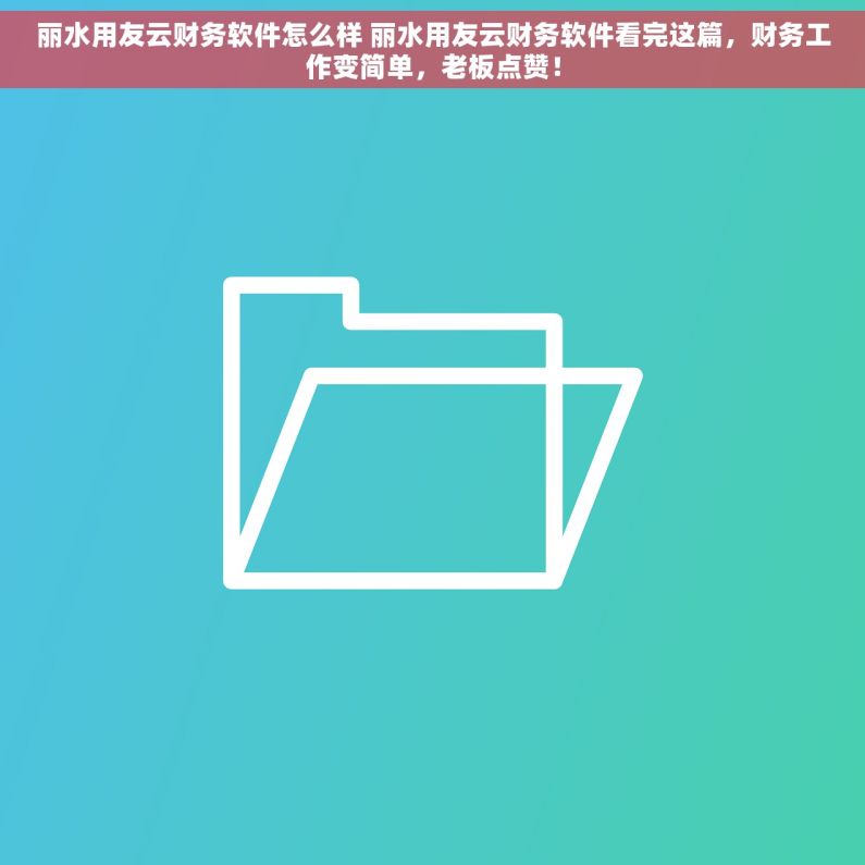丽水用友云财务软件怎么样 丽水用友云财务软件看完这篇，财务工作变简单，老板点赞！