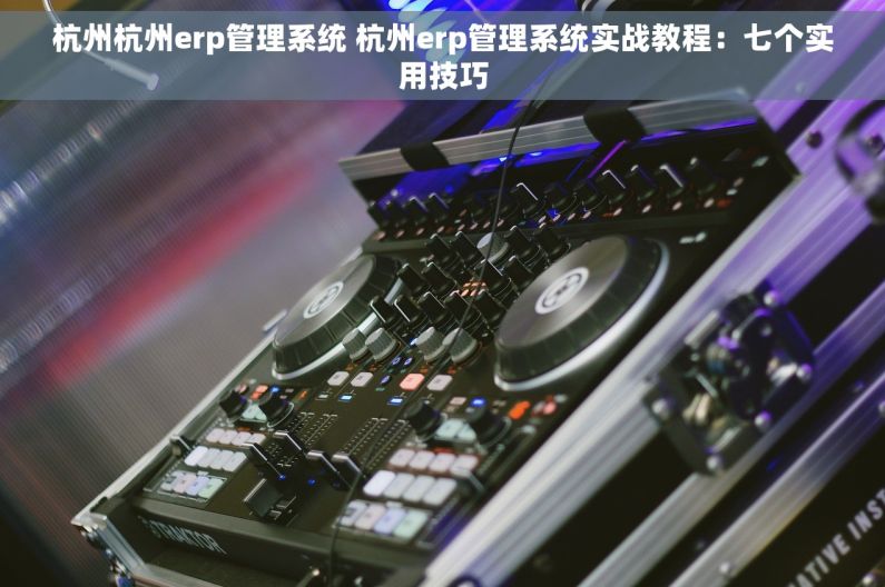 杭州杭州erp管理系统 杭州erp管理系统实战教程：七个实用技巧
