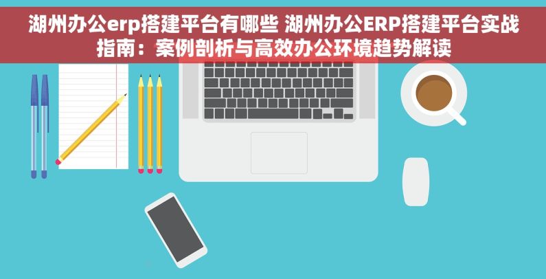 湖州办公erp搭建平台有哪些 湖州办公ERP搭建平台实战指南：案例剖析与高效办公环境趋势解读