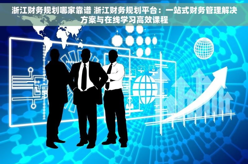 浙江财务规划哪家靠谱 浙江财务规划平台：一站式财务管理解决方案与在线学习高效课程